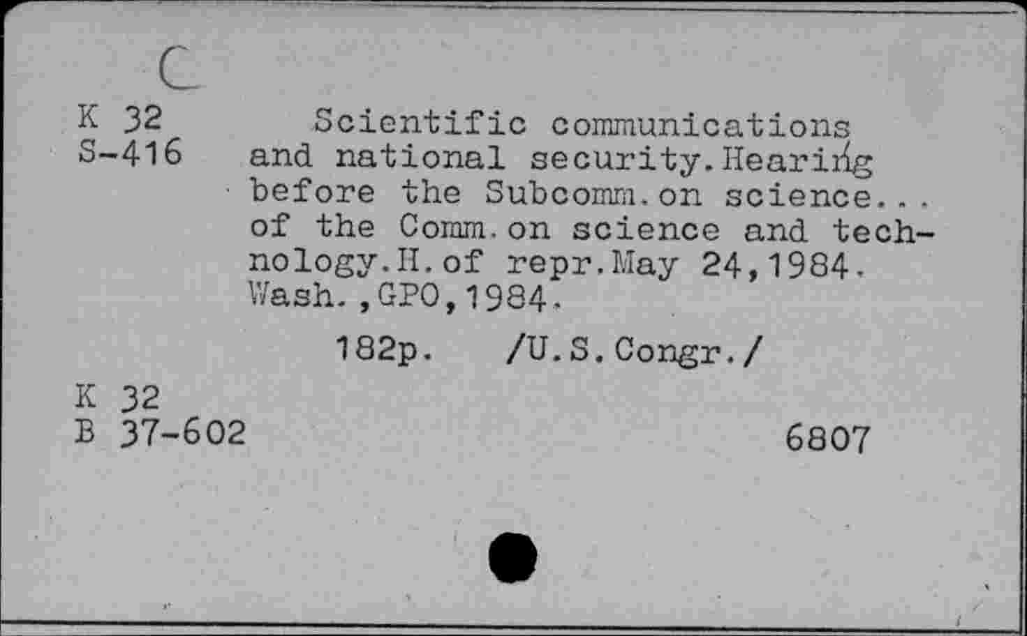 ﻿K 32 S-416
Scientific communications and national security. Hearirig before the Subcomm.on science... of the Comm.on science and technology. II. of repr.May 24,1984-Wash.,GPO,1984.
182p. /U.S.Congr./
K 32
B 37-602
6807